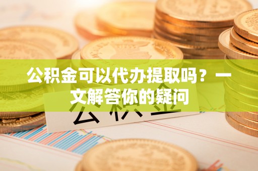 小金公积金可以代办提取吗？一文解答你的疑问