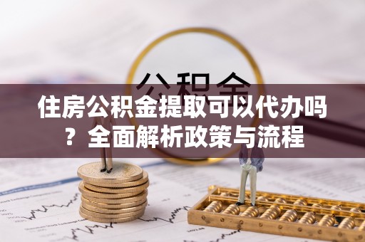 小金住房公积金提取可以代办吗？全面解析政策与流程