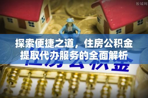 小金探索便捷之道，住房公积金提取代办服务的全面解析