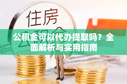 小金公积金可以代办提取吗？全面解析与实用指南