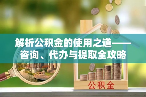 小金解析公积金的使用之道——咨询、代办与提取全攻略