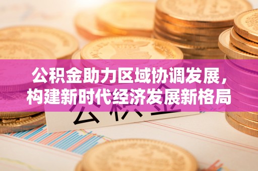 小金公积金助力区域协调发展，构建新时代经济发展新格局