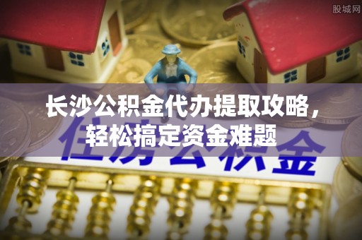小金长沙公积金代办提取攻略，轻松搞定资金难题