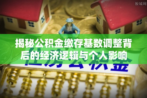 小金揭秘公积金缴存基数调整背后的经济逻辑与个人影响