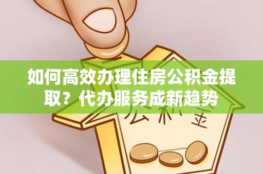 小金如何高效办理住房公积金提取？代办服务成新趋势