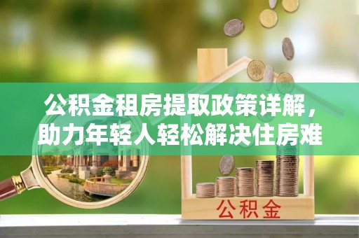 小金公积金租房提取政策详解，助力年轻人轻松解决住房难题
