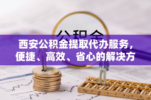小金西安公积金提取代办服务，便捷、高效、省心的解决方案