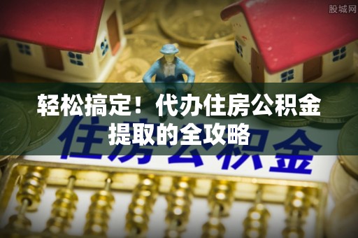 小金轻松搞定！代办住房公积金提取的全攻略