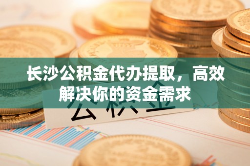 小金长沙公积金代办提取，高效解决你的资金需求