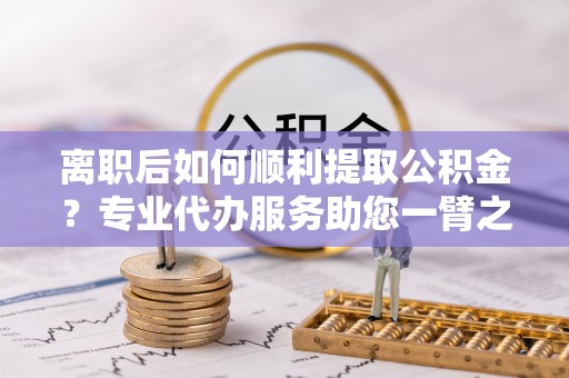 小金离职后如何顺利提取公积金？专业代办服务助您一臂之力